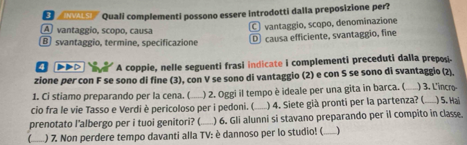 NVALSI'' Quali complementi possono essere introdotti dalla preposizione per?
A vantaggio, scopo, causa
Cvantaggio, scopo, denominazione
B svantaggio, termine, specificazione
D causa efficiente, svantaggio, fine
4 >D A coppie, nelle seguenti frasi indicate i complementi preceduti dalla preposi-
zione per con F se sono di fine (3), con V se sono di vantaggio (2) e con S se sono di svantaggio (2).
1. Ci stiamo preparando per la cena. (_ ) 2. Oggi il tempo è ideale per una gita in barca. (_ ) 3. L'incro-
cio fra le vie Tasso e Verdi è pericoloso per i pedoni. (_ ) 4. Siete già pronti per la partenza? ( _ ) 5. Hai
prenotato I’albergo per i tuoi genitori? (._ ) 6. Gli alunni si stavano preparando per il compito in classe.
C _) 7. Non perdere tempo davanti alla TV: è dannoso per lo studio! (_ .)