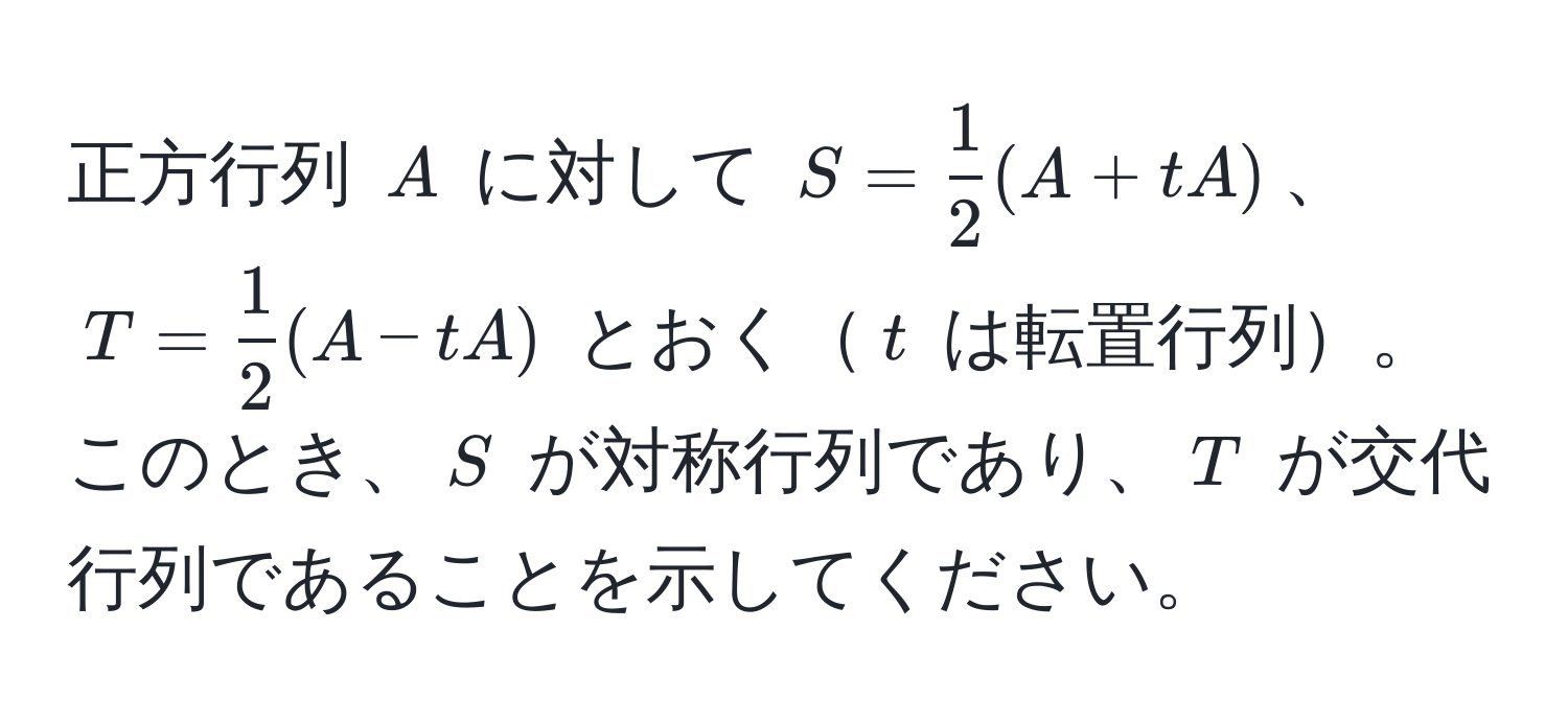 正方行列 $A$ に対して $S =  1/2 (A + tA)$、$T =  1/2 (A - tA)$ とおく$t$ は転置行列。このとき、$S$ が対称行列であり、$T$ が交代行列であることを示してください。