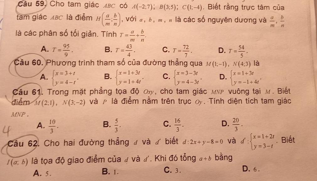 Câu 59, Cho tam giác ABC có A(-2;7);B(3;5);C(1;-4). Biết rằng trực tâm của
tam giác ABC là điểm H( a/m ; b/n ) , với a, b, m , n là các số nguyên dương và  a/m , b/n 
là các phân số tối giản. Tính T= a/m + b/n .
A. T= 95/9 . B. T= 43/4 . C. T= 72/7 . D. T= 54/5 .
Câu 60. Phương trình tham số của đường thẳng qua M(1;-1),N(4;3) là
A. beginarrayl x=3+t y=4-tendarray. . B. beginarrayl x=1+3t y=1+4tendarray. . C. beginarrayl x=3-3t y=4-3tendarray. . D. beginarrayl x=1+3t y=-1+4tendarray. .
Câu 61. Trong mặt phẳng tọa độ ơxy, cho tam giác мNP vuông tại M. Biết
điểm M(2;1),N(3;-2) và ρ là điểm nằm trên trục oy. Tính diện tích tam giác
MNP .
C.
A.  10/3 .  5/3 .  16/3 .  20/3 .
B.
D.
Câu 62. Cho hai đường thẳng đ và đ biết d:2x+y-8=0 và d':beginarrayl x=1+2t y=3-tendarray.. Biết
I(a;b) là tọa độ giao điểm của # và đ'. Khi đó tổng a+b bằng
A. 5. B. 1. C. 3.
D. 6 .