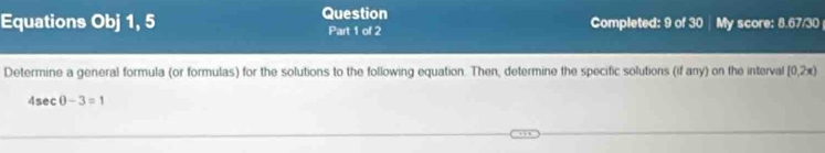 Question 
Equations Obj 1, 5 Part 1 of 2 Completed: 9 of 30 | My score: 8.67/30 
Determine a general formula (or formulas) for the solutions to the following equation. Then, determine the specific solutions (if any) on the interval [0,2x)
4sec θ -3=1