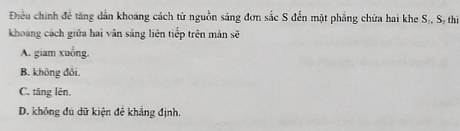 Điều chính để tăng dẫn khoảng cách từ nguồn sáng đơn sắc S đến mặt phẳng chứa hai khe S_1, S_2 thì
khoang cách giữa hai vân sáng liên tiếp trên màn sẽ
A. giam xuống.
B. không đôi.
C. tăng lên.
D. không đú dữ kiện để khắng định.