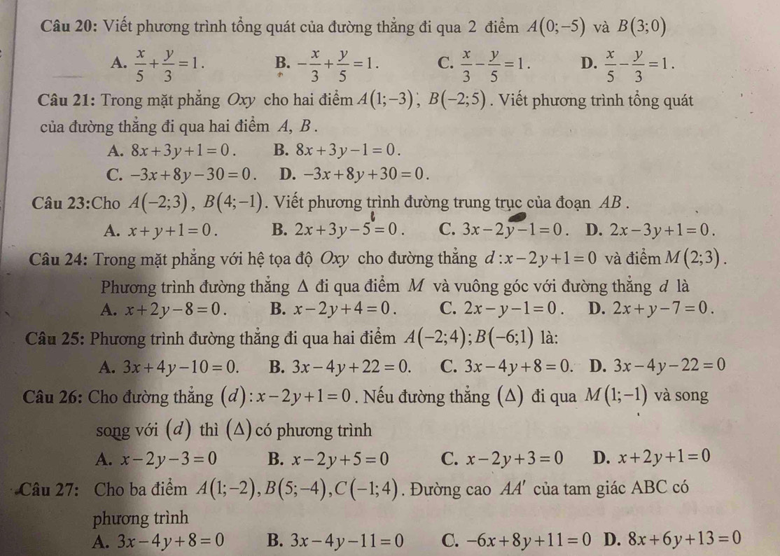 Viết phương trình tổng quát của đường thẳng đi qua 2 điểm A(0;-5) và B(3;0)
A.  x/5 + y/3 =1. B. - x/3 + y/5 =1. C.  x/3 - y/5 =1. D.  x/5 - y/3 =1.
Câu 21: Trong mặt phẳng Oxy cho hai điểm A(1;-3);B(-2;5). Viết phương trình tổng quát
của đường thẳng đi qua hai điểm A, B .
A. 8x+3y+1=0. B. 8x+3y-1=0.
C. -3x+8y-30=0. D. -3x+8y+30=0.
Câu 23:Cho A(-2;3),B(4;-1). Viết phương trình đường trung trục của đoạn AB .
A. x+y+1=0. B. 2x+3y-5=0. C. 3x-2y-1=0 D. 2x-3y+1=0.
Câu 24: Trong mặt phẳng với hệ tọa độ Oxy cho đường thẳng d:x-2y+1=0 và điểm M(2;3).
Phương trình đường thẳng Δ đi qua điểm M và vuông góc với đường thẳng đ là
A. x+2y-8=0. B. x-2y+4=0. C. 2x-y-1=0. D. 2x+y-7=0.
Câu 25: Phương trình đường thẳng đi qua hai điểm A(-2;4);B(-6;1) là:
A. 3x+4y-10=0. B. 3x-4y+22=0. C. 3x-4y+8=0. D. 3x-4y-22=0
Câu 26: Cho đường thẳng (d): x-2y+1=0. Nếu đường thẳng (Δ) đi qua M(1;-1) và song
song với (d) thì (Δ) có phương trình
A. x-2y-3=0 B. x-2y+5=0 C. x-2y+3=0 D. x+2y+1=0
Câu 27: Cho ba điểm A(1;-2),B(5;-4),C(-1;4).  Đường cao AA' của tam giác ABC có
phương trình
A. 3x-4y+8=0 B. 3x-4y-11=0 C. -6x+8y+11=0 D. 8x+6y+13=0