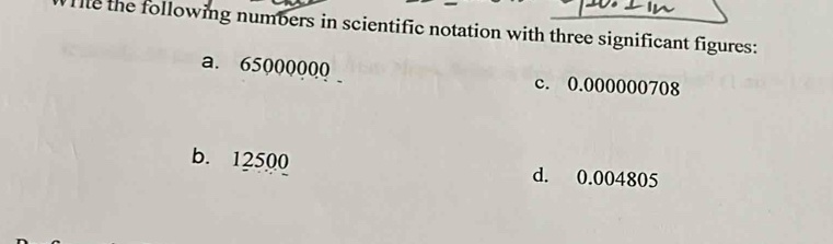 the following numbers in scientific notation with three significant figures:
a. 65000000 c. 0.000000708
b. 12500 d. 0.004805