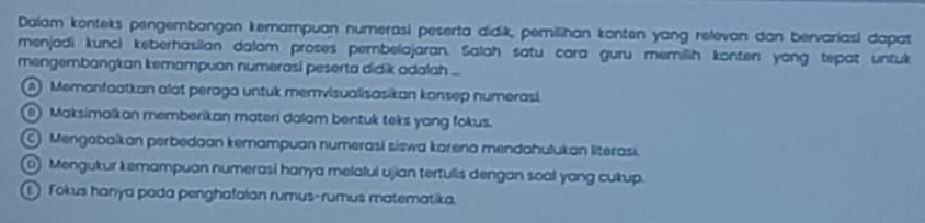 Dalam konteks pengembangan kemampuan numerasi peserta didik, pemilihan konten yang relevan dan bervariasi dapat
menjadi kunci keberhasilan dalam proses pembelajaran. Salah satu cara guru memilih konten yang tepat untuk
mengembangkan kemampuan numerasi peserta didik adalah ...
A Memanfaatkan alot peraga untuk memvisualisasikan konsep numerasi.
Maksimalkan memberikan materi dalam bentuk teks yang fokus.
Mengabaïkan perbedaan kemampuan numerasi siswa karena mendahulukan literasi.
⑥ Mengukur kemampuan numerasi hanya melafui ujian tertulis dengan soal yang cukup.
① Fokus hanya pada penghafalan rumus-rumus matematika.