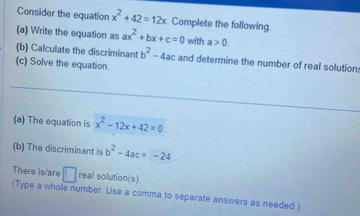 Consider the equation x^2+42=12x Complete the following. 
(a) Write the equation as ax^2+bx+c=0 with a>0. 
(b) Calculate the discriminant b^2-4ac and determine the number of real solutions 
(c) Solve the equation. 
(a) The equation is x^2-12x+42=0
(b) The discriminant is b^2-4ac=-24
There is/are □ real solution(s) 
(Type a whole number. Use a comma to separate answers as needed.)