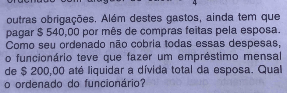 outras obrigações. Além destes gastos, ainda tem que 
pagar $ 540,00 por mês de compras feitas pela esposa. 
Como seu ordenado não cobria todas essas despesas, 
o funcionário teve que fazer um empréstimo mensal 
de $ 200,00 até liquidar a dívida total da esposa. Qual 
o ordenado do funcionário?