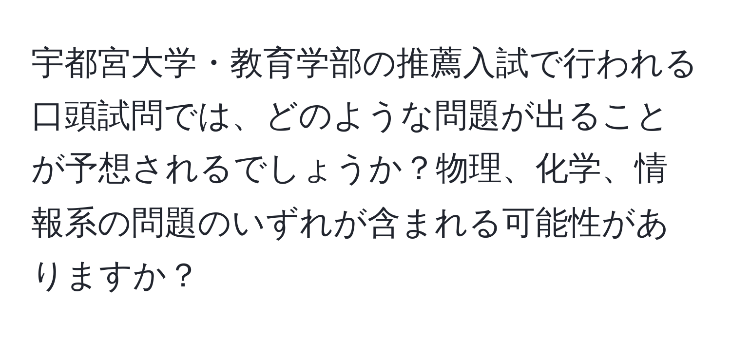 宇都宮大学・教育学部の推薦入試で行われる口頭試問では、どのような問題が出ることが予想されるでしょうか？物理、化学、情報系の問題のいずれが含まれる可能性がありますか？