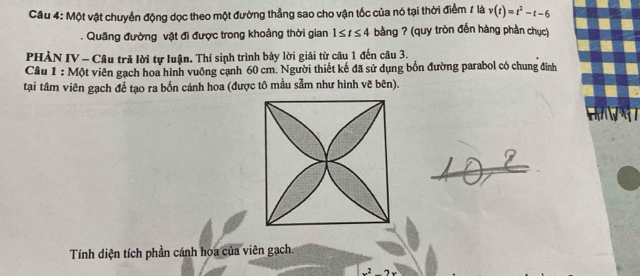 Một vật chuyển động dọc theo một đường thẳng sao cho vận tốc của nó tại thời điểm # là v(t)=t^2-t-6. Quãng đường vật đi được trong khoảng thời gian 1≤ t≤ 4 bằng ? (quy tròn đến hàng phần chục) 
PHÀN IV - Câu trã lời tự luận. Thí sinh trình bày lời giải từ câu 1 đến câu 3. 
Câu 1 : Một viên gạch hoa hình vuông cạnh 60 cm. Người thiết kế đã sử dụng bốn đường parabol có chung đinh 
tại tâm viên gạch đề tạo ra bốn cánh hoa (được tô mầu sẫm như hình vẽ bên). 
Tính diện tích phần cánh hoa của viên gạch. 
2