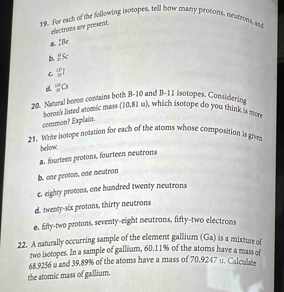 For each of the following isotopes, tell how many protons, neutrons, and
electrons are present.
a. _4^9Be
b. _(21)^(45)Sc
C. _(53)^(127)I
d. _(55)^(133)Cs
20. Natural boron contains both B-10 and B-11 isotopes. Considering
boron's listed atomic mass ( 1 0.81 u), which isotope do you think is more
common? Explain.
21. Write isotope notation for each of the atoms whose composition is given
below.
a. fourteen protons, fourteen neutrons
b. one proton, one neutron
c. eighty protons, one hundred twenty neutrons
d. twenty-six protons, thirty neutrons
e. fifty-two protons, seventy-eight neutrons, fifty-two electrons
22. A naturally occurring sample of the element gallium (Ga) is a mixture of
two isotopes. In a sample of gallium, 60.11% of the atoms have a mass of
68.9256 u and 39.89% of the atoms have a mass of 70.9247 u. Calculate
the atomic mass of gallium.