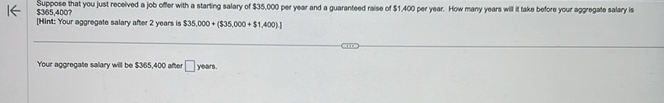 Suppose that you just received a job offer with a starting salary of $35,000 per year and a guaranteed raise of $1,400 per year. How many years will it take before your aggregate salary is
$365,400? 
[Hint: Your aggregate salary after 2 years is $35,000+($35,000+$1,400).]
Your aggregate salary will be $365,400 after □ years