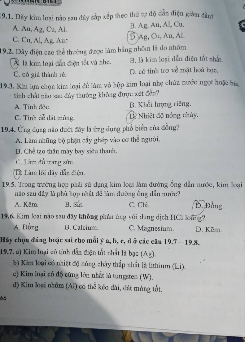 Dãy kim loại nào sau đây sắp xếp theo thứ tự độ dẫn điện giảm dần?
A. Au, Ag, Cu, Al. B. Ag, Au, Al, Cu.
C. Cu, Al, Ag, Au: D. Ag, Cu, Au, Al.
19.2. Dây điện cao thế thường được làm bằng nhôm là do nhôm
A. là kim loại dẫn điện tốt và nhẹ. B. là kim loại dẫn điện tốt nhất.
C. có giá thành rẻ. D. có tính trơ về mặt hoá học.
19.3. Khi lựa chọn kim loại để làm vỏ hộp kim loại nhẹ chứa nước ngọt hoặc bia,
tính chất nào sau đây thường không được xét đến?
A. Tính độc. B. Khối lượng riêng.
C. Tính dễ dát mỏng. D Nhiệt độ nóng chảy.
19.4. Ứng dụng nào dưới đây là ứng dụng phổ biến của đồng?
A. Làm những bộ phận cấy ghép vào cơ thể người.
B. Chế tạo thân máy bay siêu thanh.
C. Làm đồ trang sức.
D. Làm lõi dây dẫn điện.
19.5. Trong trường hợp phải sử dụng kim loại làm đường ống dẫn nước, kim loại
nào sau đây là phù hợp nhất đề làm đường ống dẫn nước?
A. Kẽm. B. Sắt. C. Chì. D. Đồng.
19.6. Kim loại nào sau đây không phản ứng với dung dịch HCl loãng?
A. Đồng. B. Calcium. C. Magnesium . D. Kẽm.
Hãy chọn đúng hoặc sai cho mỗi ý a, b, c, d ở các câu 19.7 - 19.8.
19.7. a) Kim loại có tính dẫn điện tốt nhất là bạc (Ag).
b) Kim loại có nhiệt độ nóng chảy thấp nhất là lithium (Li).
c) Kim loại có độ cứng lớn nhất là tungsten (W).
d) Kim loại nhôm (Al) có thể kéo dài, dát mỏng tốt.
66