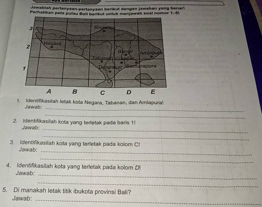 Jawablah pertanyaan-pertanyaan berikut dengan jawaban yang benarl 
Perhatikan peta pulau Bali berikut untuk menjawab soal nomor 1-5! 
1. Identifikasilah letak kota Negara, Tabanan, dan Amlapura! 
Jawab:_ 
_ 
2. Identifikasilah kota yang terletak pada baris 1! 
Jawab:_ 
_ 
3. Identifikasilah kota yang terletak pada kolom C! 
Jawab:_ 
_ 
4. Identifikasilah kota yang terletak pada kolom D! 
Jawab:_ 
_ 
5. Di manakah letak titik ibukota provinsi Bali? 
Jawab:_