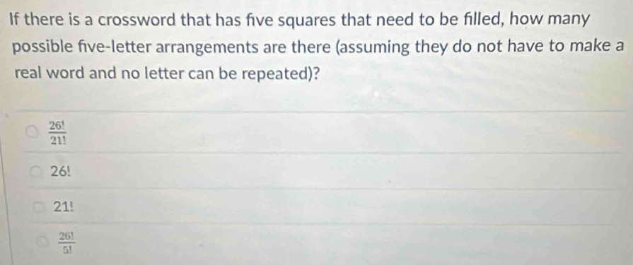 If there is a crossword that has five squares that need to be filled, how many
possible five-letter arrangements are there (assuming they do not have to make a
real word and no letter can be repeated)?
 26!/21! 
26!
21!
 26!/5! 