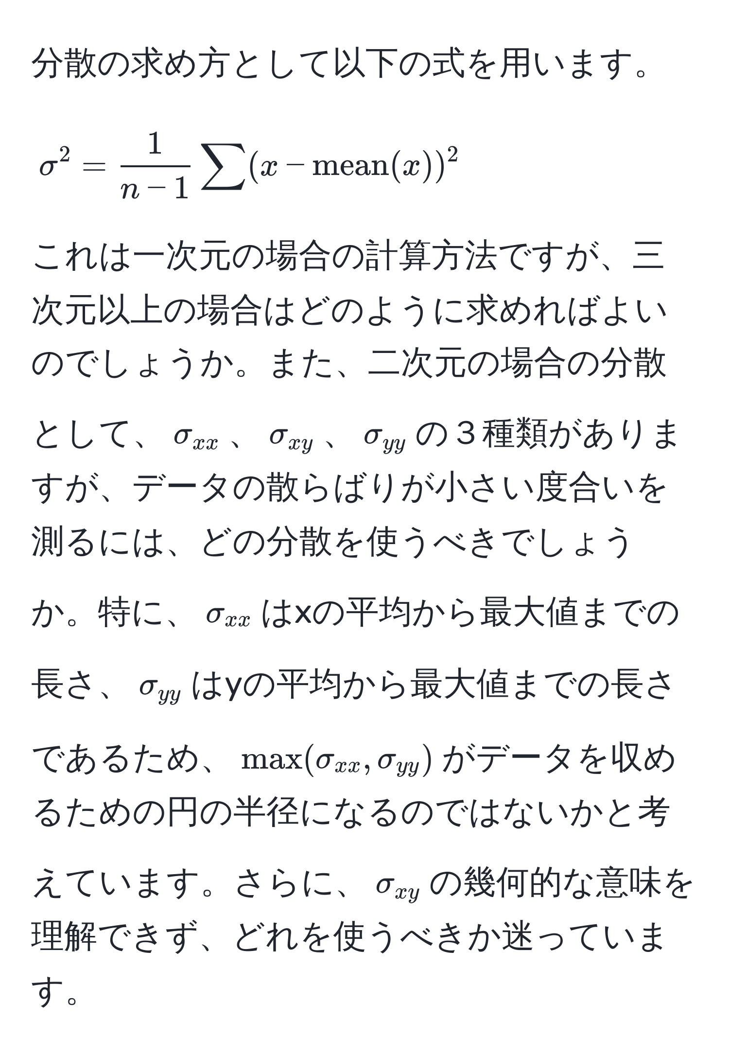 分散の求め方として以下の式を用います。  
[
sigma^(2 = frac1)n - 1 sum (x - mean(x))^2
]  
これは一次元の場合の計算方法ですが、三次元以上の場合はどのように求めればよいのでしょうか。また、二次元の場合の分散として、(sigma_xx)、(sigma_xy)、(sigma_yy)の３種類がありますが、データの散らばりが小さい度合いを測るには、どの分散を使うべきでしょうか。特に、(sigma_xx)はxの平均から最大値までの長さ、(sigma_yy)はyの平均から最大値までの長さであるため、(max(sigma_xx, sigma_yy))がデータを収めるための円の半径になるのではないかと考えています。さらに、(sigma_xy)の幾何的な意味を理解できず、どれを使うべきか迷っています。