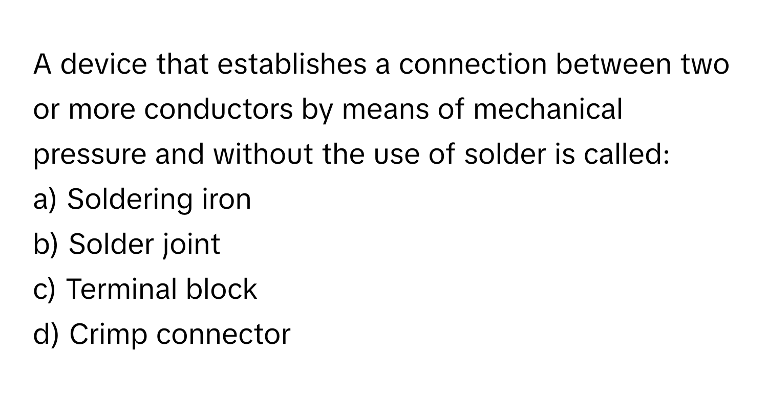 A device that establishes a connection between two or more conductors by means of mechanical pressure and without the use of solder is called:

a) Soldering iron 
b) Solder joint 
c) Terminal block 
d) Crimp connector