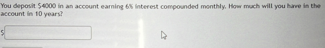 You deposit $4000 in an account earning 6% interest compounded monthly. How much will you have in the 
account in 10 years? 
□