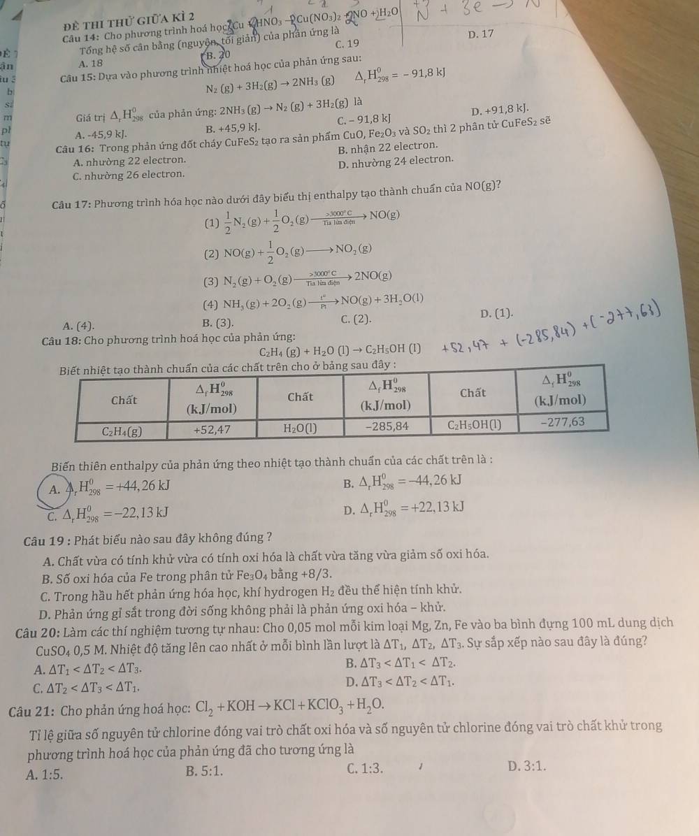 đề thi thử giữa kì 2
Câu 14: Cho phương trình hoá học Cu V HNO₃ —  Cu
C. 19 D. 17
É 1 Tổng hệ số cân bằng (nguyện, tối giản) của phản ứng là
ận A. 18 B. 20
iu 3  Câu 15: Dựa vào phương trình nhiệt hoá học của phản ứng sau:
b
N_2(g)+3H_2(g)to 2NH 3(g) △ _rH_(298)^0=-91,8kJ
m Giá trị △ _rH_(298)^0 của phản ứng: 2NH_3(g)to N_2(g)+3H_2 2(g) là
C. -91,8kJ D. +91,8kJ.
pl A. -45,9 kJ.
B. +45,9kJ eS_2 sẽ
tu  Câu 16: Trong phản ứng đốt cháy CuFeS₂ tạo ra sản phẩm CuO,Fe_2O_3 và SO_2 thì 2 phân tử CuF
B. nhận 22 electron.
a A. nhường 22 electron.
C. nhường 26 electron. D. nhường 24 electron.
Câu 17: Phương trình hóa học nào dưới đây biểu thị enthalpy tạo thành chuẩn của NO(g) ?
(1)  1/2 N_2(g)+ 1/2 O_2(g)to  (* 3000°C)/11alimditu to NO(g)
(2) NO(g)+ 1/2 O_2(g)to NO_2(g)
(3) N_2(g)+O_2(g)to 3000°CTialinditnto 2NO(g)
(4) NH_3(g)+2O_2(g)to NO(g)+3H_2O(l)
A. (4). B. (3). C. (2). D. (1).
Câu 18: Cho phương trình hoá học của phản ứng:
C_2H_4(g)+H_2O(l)to C_2H_5OH(l)
Biến thiên enthalpy của phản ứng theo nhiệt tạo thành chuấn của các chất trên là :
A. △ _rH_(298)^0=+44,26kJ
B. △ _rH_(298)^0=-44,26kJ
C. △ _rH_(298)^0=-22,13kJ
D. △ _rH_(298)^0=+22,13kJ
Câu 19 : Phát biểu nào sau đây không đúng ?
A. Chất vừa có tính khử vừa có tính oxi hóa là chất vừa tăng vừa giảm số oxi hóa.
B. Số oxi hóa của Fe trong phân tử Fe_3O_4 ng+8/3.
b^2
C. Trong hầu hết phản ứng hóa học, khí hydrogen H_2 đều thể hiện tính khử.
D. Phản ứng gỉ sắt trong đời sống không phải là phản ứng oxi hóa - khử.
Câu 20: Làm các thí nghiệm tương tự nhau: Cho 0,05 mol mỗi kim loại Mg, Zn, Fe vào ba bình đựng 100 mL dung dịch
CuSO_40,5M M. Nhiệt độ tăng lên cao nhất ở mỗi bình lần lượt △ T_1,△ T_2,△ T_3. Sự sắp xếp nào sau đây là đúng?
A. △ T_1 B. △ T_3
C. △ T_2
D. △ T_3
Câu 21: Cho phản ứng hoá học: Cl_2+KOHto KCl+KClO_3+H_2O.
Tỉ lệ giữa số nguyên tử chlorine đóng vai trò chất oxi hóa và số nguyên tử chlorine đóng vai trò chất khử trong
phương trình hoá học của phản ứng đã cho tương ứng là
A. 1:5.
B. 5:1. C. 1:3. D. 3:1.