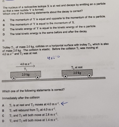 The nucleus of a radioactive isotope X is at rest and decays by emitting an α particle
so that a new nuclide Y is formed.
Which one of the following statements about the decay is correct?
A The momentum of Y is equal and opposite to the momentum of the α particle.
B The momentum of Y is equal to the momentum of X.
C The kinetic energy of Y is equal to the kinetic energy of the α particle.
D The total kinetic energy is the same before and after the decay.
3)
T_1 , of mass 2.0 kg, collides on a horizontal surface with trolley T_2 , which is also
Trolley of mass 2.0 kg. The collision is elastic. Before the collision T_1 was moving at
4.0ms^(-1) and T_2 was at rest.
Which one of the following statements is correct?
Immediately after the collision
A T_1 is at rest and T_2 moves at 4.0ms^(-l).
B T_1 will rebound from T_2 at 4.0ms^(-1).
C T_1 and T_2 will both move at 2.8ms^(-1).
D T_1 and T_2 will both move at 1.4ms^(-1).