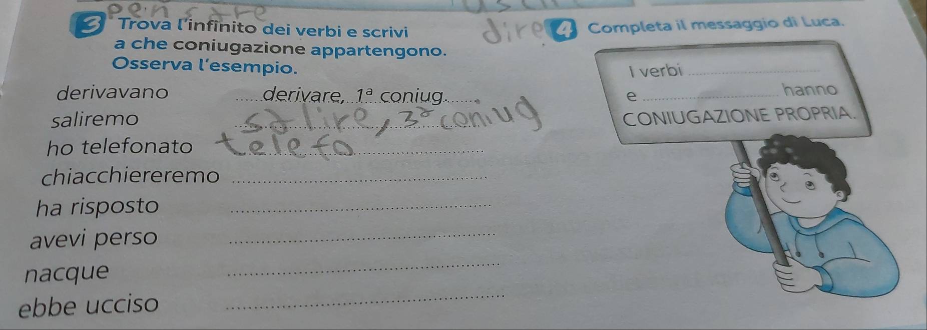 Trova l'infinito dei verbi e scrivi 
Completa il messaggio di Luca. 
a che coniugazione appartengono. 
Osserva l’esempio. 
I verbi_ 
derivavano _derivare, 1^a coniug e _hanno 
saliremo 
_CONIUGAZIONE PROPRIA. 
ho telefonato_ 
chiacchiereremo_ 
ha risposto_ 
avevi perso_ 
nacque 
_ 
ebbe ucciso 
_