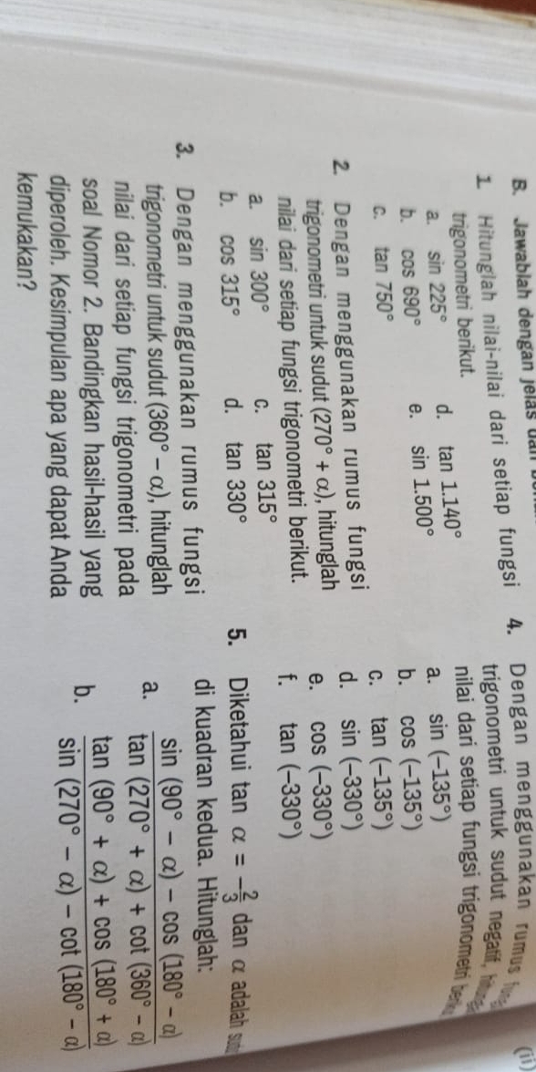 Jawablah dengan jelas ual
(ii)
1 Hitunglah nilai-nilai dari setiap fungsi 4. Dengan menggunakan rumus fun
trigonometri untuk sudut negatif, hitung
trigonometri berikut. nilai dari setiap fungsi trigonometri berk 
a. sin 225° d. tan 1.140°
a. sin (-135°)
b. cos 690° e. sin 1.500°
b. cos (-135°)
C. tan 750° tan (-135°)
C.
2. Dengan menggunakan rumus fungsi d. sin (-330°)
trigonometri untuk sudut (270°+alpha ) , hitunglah e. cos (-330°)
nilai dari setiap fungsi trigonometri berikut. f. tan (-330°)
a. sin 300° C. tan 315°
b. cos 315° d. tan 330° 5. Diketahui tan alpha =- 2/3  dan α adalah suó
3. Dengan menggunakan rumus fungsi di kuadran kedua. Hitunglah:
trigonometri untuk sudut (360°-alpha ) , hitunglah a.  (sin (90°-alpha )-cos (180°-alpha ))/tan (270°+alpha )+cot (360°-alpha ) 
nilai dari setiap fungsi trigonometri pada
soal Nomor 2. Bandingkan hasil-hasil yang b.  (tan (90°+alpha )+cos (180°+alpha ))/sin (270°-alpha )-cot (180°-alpha ) 
diperoleh. Kesimpulan apa yang dapat Anda
kemukakan?