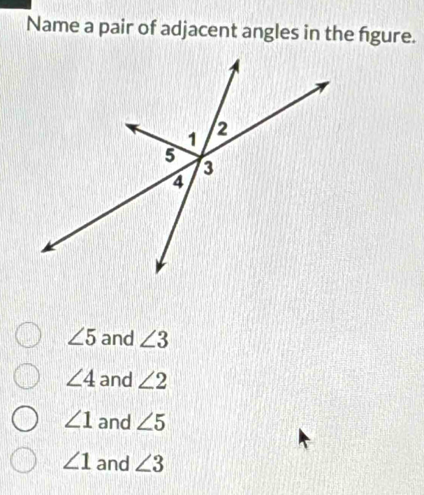 Name a pair of adjacent angles in the figure.
∠ 5 and ∠ 3
∠ 4 and ∠ 2
∠ 1 and ∠ 5
∠ 1 and ∠ 3