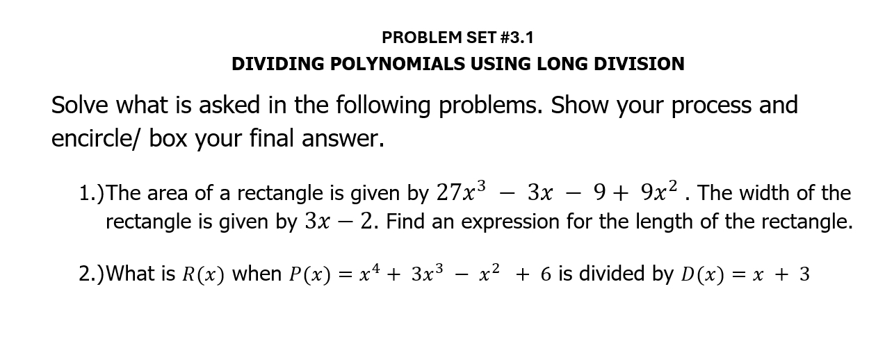 PROBLEM SET #3.1 
DIVIDING POLYNOMIALS USING LONG DIVISION 
Solve what is asked in the following problems. Show your process and 
encircle/ box your final answer. 
1.)The area of a rectangle is given by 27x^3-3x-9+9x^2. The width of the 
rectangle is given by 3x-2. Find an expression for the length of the rectangle. 
2.)What is R(x) when P(x)=x^4+3x^3-x^2+6 is divided by D(x)=x+3