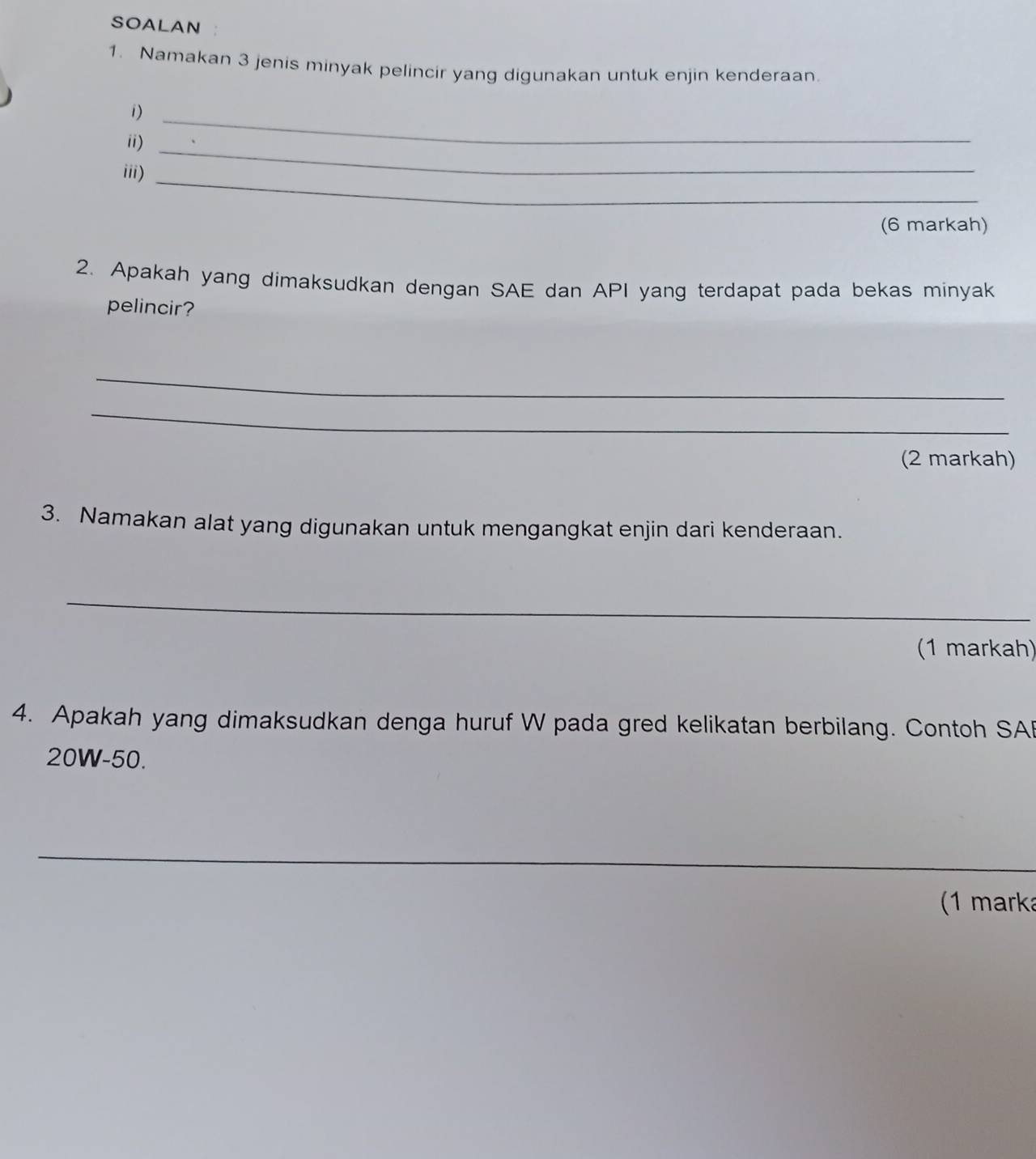 SOALAN 
1. Namakan 3 jenis minyak pelincir yang digunakan untuk enjin kenderaan. 
1)_ 
ii) 
iii)_ 
_ 
(6 markah) 
2. Apakah yang dimaksudkan dengan SAE dan API yang terdapat pada bekas minyak 
pelincir? 
_ 
_ 
(2 markah) 
3. Namakan alat yang digunakan untuk mengangkat enjin dari kenderaan. 
_ 
(1 markah) 
4. Apakah yang dimaksudkan denga huruf W pada gred kelikatan berbilang. Contoh SAB
20W-50. 
_ 
_ 
(1 marka