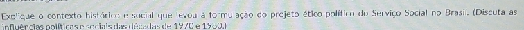 Explique o contexto histórico e social que levou à formulação do projeto ético-político do Serviço Social no Brasil. (Discuta as 
influências políticas e sociais das décadas de 1970 e 1980.)