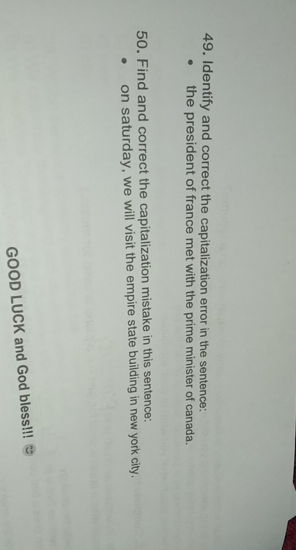 Identify and correct the capitalization error in the sentence: 
the president of france met with the prime minister of canada. 
50. Find and correct the capitalization mistake in this sentence: 
on saturday, we will visit the empire state building in new york city. 
GOOD LUCK and God bless!!!