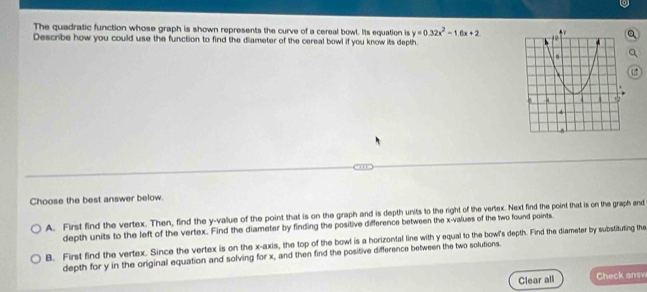 The quadratic function whose graph is shown represents the curve of a cereal bowl. Its equation is y=0.32x^2-1.6x+2
Describe how you could use the function to find the diameter of the cereal bowl if you know its depth.
Choose the best answer below.
A. First find the vertex. Then, find the y -vallue of the point that is on the graph and is depth units to the right of the vertex. Next find the point that is on the graph and
depth units to the left of the vertex. Find the diameter by finding the positive difference between the x -values of the two found points
B. First find the vertex. Since the vertex is on the x-axis, the top of the bowl is a horizontal line with y equal to the bowl's depth. Find the diameter by substituting the
depth for y in the original equation and solving for x, and then find the positive difference between the two solutions.
Clear all Check answ