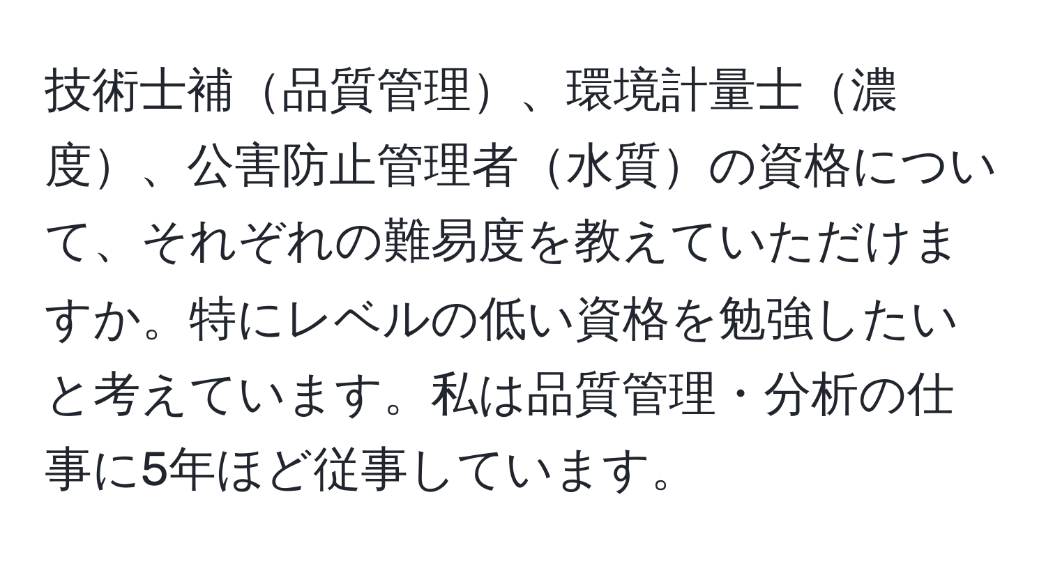 技術士補品質管理、環境計量士濃度、公害防止管理者水質の資格について、それぞれの難易度を教えていただけますか。特にレベルの低い資格を勉強したいと考えています。私は品質管理・分析の仕事に5年ほど従事しています。