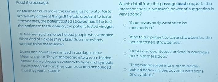 Read the passage. Which detail from the passage best supports the
Dr. Mesmer could make the same glass of water taste inference that Dr. Mesmer's power of suggestion is
like twenty different things. If he told a patient to taste very strong?
strawberries, the patient tasted strawberries. If he told "Soon, everybody wanted to be
the patient to taste vinegar, the patient tasted vinegar. mesmerized."
Dr. Mesmer said his force helped people who were sick. "If he told a patient to taste strawberries, the
What kind of sickness? Any kind! Soon, everybody patient tasted strawberries."
wanted to be mesmerized.
"Dukes and countesses arrived in carriages
Dukes and countesses arrived in carriages at Dr. at Dr. Mesmer's door."
Mesmer's door. They disappeared into a room hidden
behind heavy drapes covered with signs and symbols. "They disappeared into a room hidden
Hours passed. At last, they came out and announced behind heavy drapes covered with signs
that they were.. CURED! and symbols."