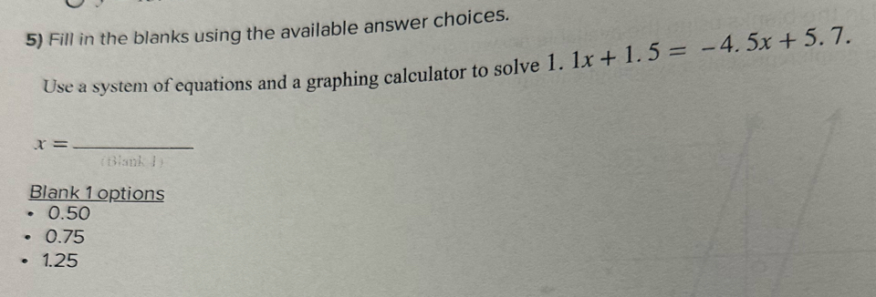 Fill in the blanks using the available answer choices.
Use a system of equations and a graphing calculator to solve 1. 1x+1.5=-4.5x+5.7. 
_ x=
(Blank ł)
Blank 1 options
0.50
0.75
1.25