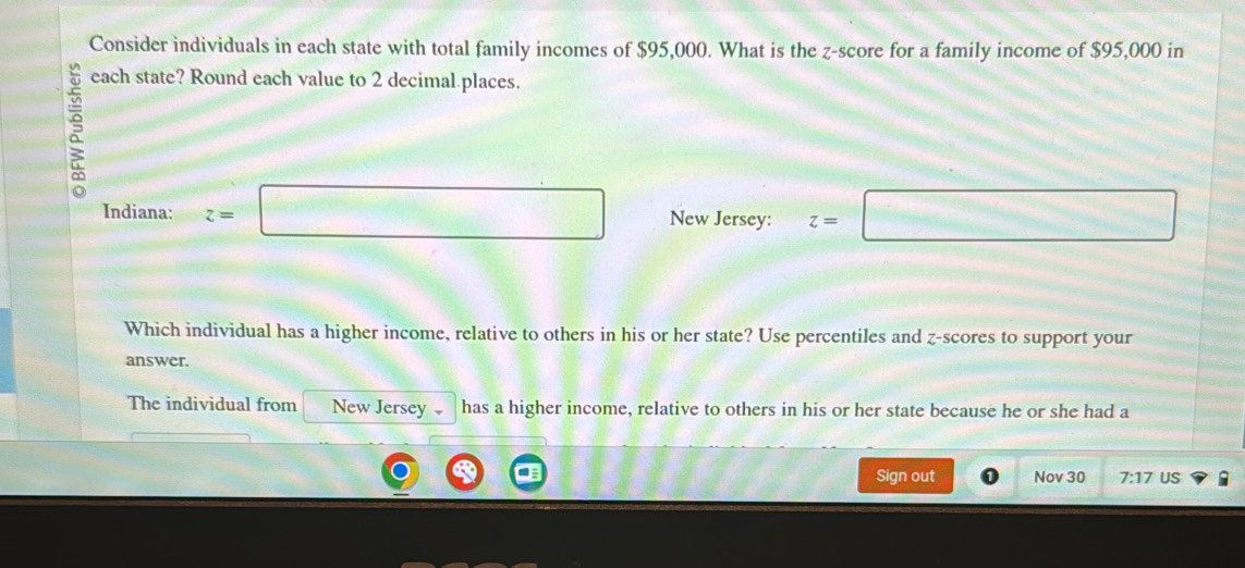 Consider individuals in each state with total family incomes of $95,000. What is the z-score for a family income of $95,000 in 
each state? Round each value to 2 decimal.places. 
Indiana: z=□ New Jersey: z=□
Which individual has a higher income, relative to others in his or her state? Use percentiles and z-scores to support your 
answer. 
The individual from New Jersey has a higher income, relative to others in his or her state because he or she had a 
Sign out Nov 30 7:17 US