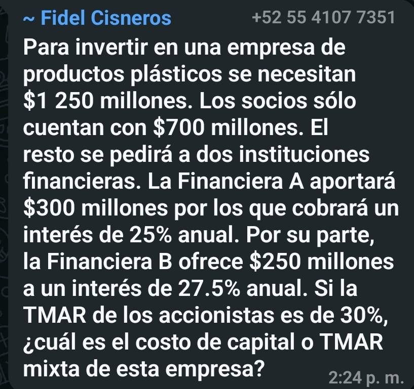 Fidel Cisneros +52 55 4107 7351 
Para invertir en una empresa de 
productos plásticos se necesitan
$1 250 millones. Los socios sólo 
cuentan con $700 millones. El 
resto se pedirá a dos instituciones 
financieras. La Financiera A aportará
$300 millones por los que cobrará un 
interés de 25% anual. Por su parte, 
la Financiera B ofrece $250 millones
a un interés de 27.5% anual. Si la 
TMAR de los accionistas es de 30%, 
¿cuál es el costo de capital o TMAR 
mixta de esta empresa?
2:24 p. m.