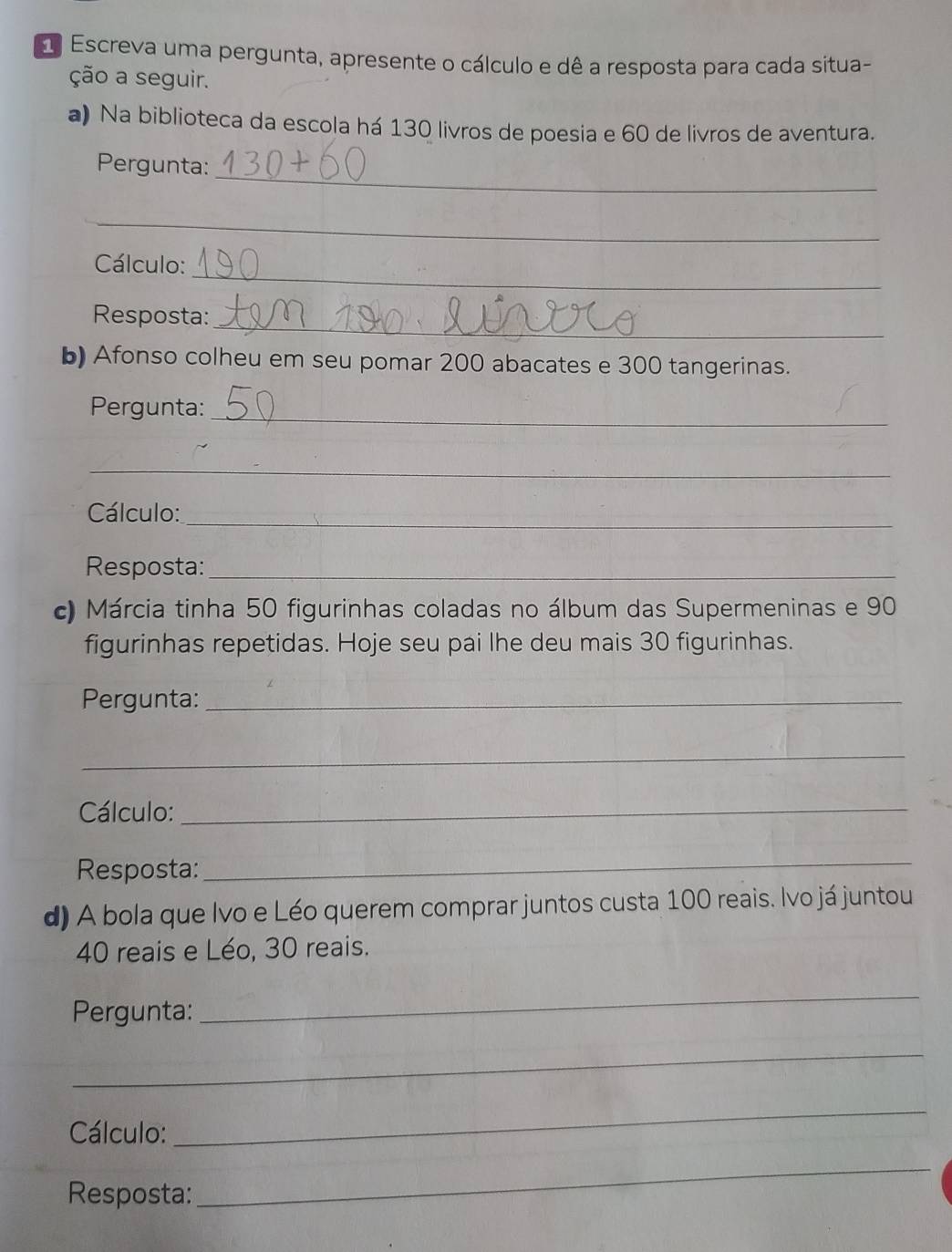 Escreva uma pergunta, apresente o cálculo e dê a resposta para cada situa- 
ção a seguir. 
a) Na biblioteca da escola há 130 livros de poesia e 60 de livros de aventura. 
_ 
Pergunta: 
_ 
_ 
Cálculo: 
_ 
Resposta: 
b) Afonso colheu em seu pomar 200 abacates e 300 tangerinas. 
_ 
Pergunta: 
_ 
Cálculo:_ 
Resposta:_ 
c) Márcia tinha 50 figurinhas coladas no álbum das Supermeninas e 90
figurinhas repetidas. Hoje seu pai lhe deu mais 30 figurinhas. 
Pergunta:_ 
_ 
Cálculo:_ 
Resposta: 
_ 
d) A bola que Ivo e Léo querem comprar juntos custa 100 reais. Ivo já juntou
40 reais e Léo, 30 reais. 
Pergunta: 
_ 
_ 
Cálculo: 
_ 
Resposta: 
_