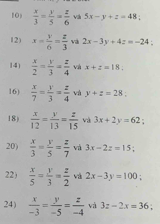 1 0 )  x/3 = y/5 = z/6  và 5x-y+z=48 : 
12) x= y/6 = z/3  và 2x-3y+4z=-24; 
14)  x/2 = y/3 = z/4  và x+z=18; 
16)  x/7 = y/3 = z/4  và y+z=28; 
18)  x/12 = y/13 = z/15  và 3x+2y=62; 
20)  x/3 = y/5 = z/7  và 3x-2z=15; 
22)  x/5 = y/3 = z/2  và 2x-3y=100; 
24)  x/-3 = y/-5 = z/-4  và 3z-2x=36;