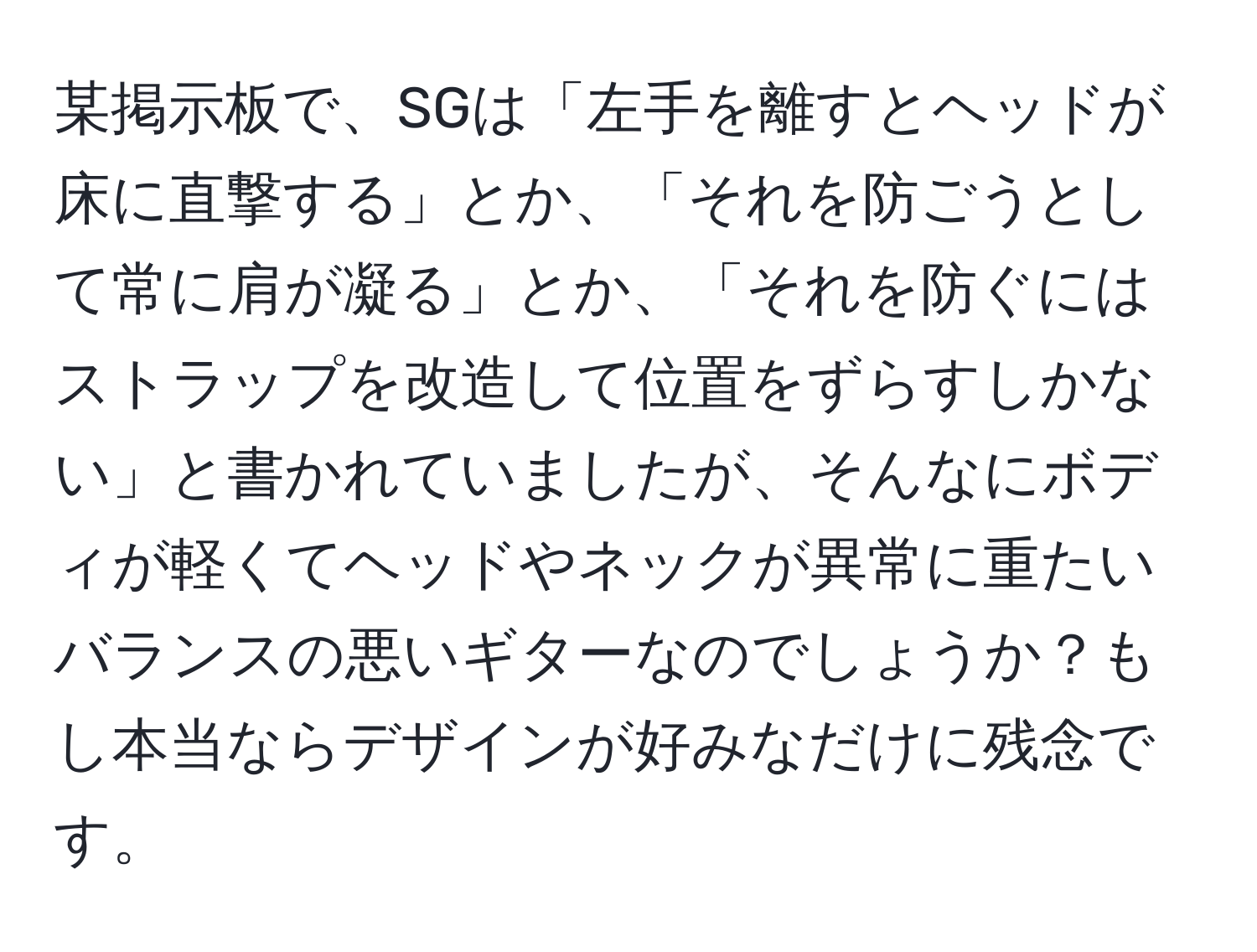 某掲示板で、SGは「左手を離すとヘッドが床に直撃する」とか、「それを防ごうとして常に肩が凝る」とか、「それを防ぐにはストラップを改造して位置をずらすしかない」と書かれていましたが、そんなにボディが軽くてヘッドやネックが異常に重たいバランスの悪いギターなのでしょうか？もし本当ならデザインが好みなだけに残念です。