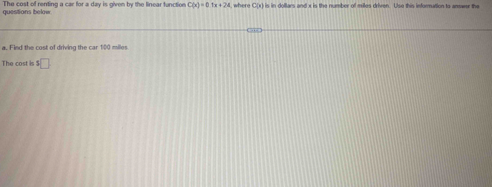 The cost of renting a car for a day is given by the linear function C(x)=0.1x+24 , where C(x) is in dollars and x is the 
number of miles driven. Use this information to answer the questions below.