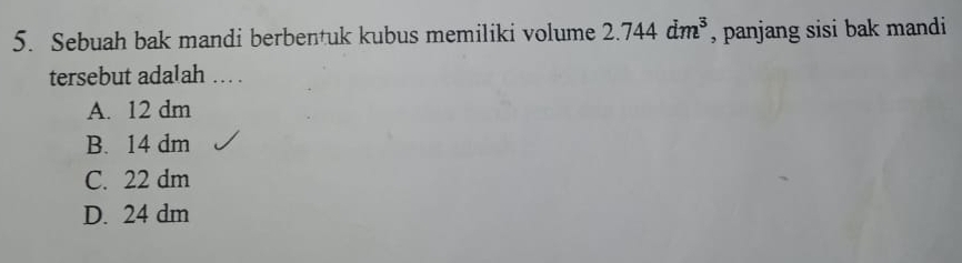 Sebuah bak mandi berbentuk kubus memiliki volume 2.744dm^3 , panjang sisi bak mandi
tersebut adalah ... .
A. 12 dm
B. 14 dm
C. 22 dm
D. 24 dm