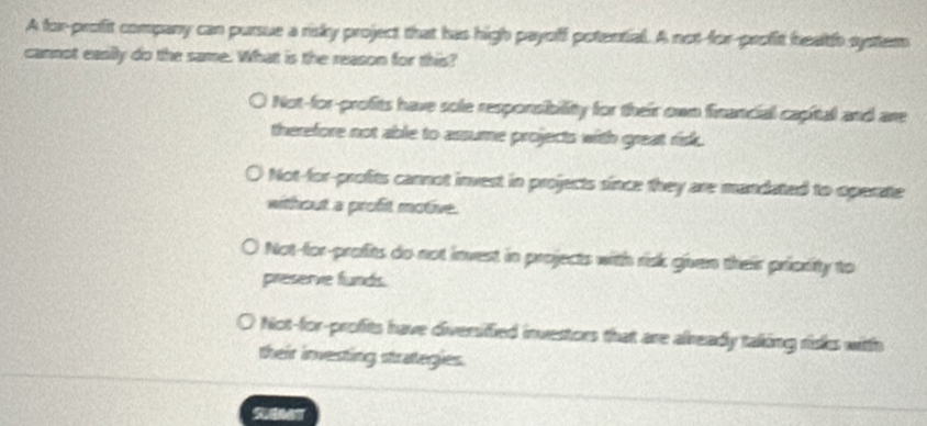 A for-profit company can pursue a risky project that has high payoff potential. A not-for-profit health systems
cannot easily do the same. What is the reason for this?
Not-for-profits have sole responsibility for their own financial capital and are
therefore not able to assume projects with great risk.
Not-for-profits cannot invest in projects since they are mandated to operate
without a profit motive.
Not-for-profits do not invest in projects with risk given their pricrity to
preserve funds.
Not-for-profits have diversified investors that are already taking risks witth
their investing strategies.
S00T