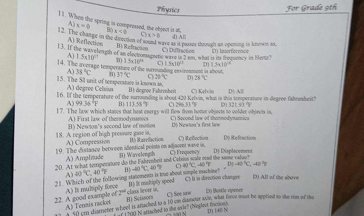 Physics
For Grade 9th
11. When the spring is compressed, the object is at,
A) x=0 B) x<0</tex> C) x>0 d) All
12. The change in the direction of sound wave as it passes through an opening is known as,
A) Reflection B) Refraction C) Diffraction D) Interference
13. If the wavelength of an electromagnetic wave is 2 nm, what is its frequency in Hertz?
A) 1.5* 10^(17) B) 1.5* 10^(16) C) 1.5* 10^(15) D) 1.5* 10^(18)
14. The average temperature of the surrounding environment is about.
A) 38°C B) 37°C C) 20°C D) 28°C
15. The SI unit of temperature is known as,
A) degree Celsius B) degree Fahrenheit C) Kelvin D) All
16. If the temperature of the surrounding is about 420 Kelvin, what is this temperature in degree fahrenheit?
A) 99.36°F B) 113.58°F C) 296.33°F D) 321.93°F
17. The law which states that heat energy will flow from hotter objects to colder objects is,
A) First law of thermodynamics C) Second law of thermodynamics
B) Newton’s second law of motion D) Newton’s first law
18. A region of high pressure gase is, D) Refraction
A) Compression B) Rarefaction C) Reflection
19. The distance between identical points on adjacent wave is.
A) Amplitude B) Wavelength C) Frequency D) Displacement
20. At what temperature do the Fahrenheit and Celsius scale read the same value?
A) 40°C,40°F B) -40°C,40°F C) 40°C,-40°F D) -40°C,-40°F
21. Which of the following statements is true about simple machine? C) It is direction changer D) All of the above
A) It multiply force B) It multiply speed
22. A good example of 2^(nd) class lever is,
A) Tennis racket B) Scissors C) See saw D) Bottle opener
x 50 cm diameter wheel is attached to a 10 cm diameter axle, what force must be applied to the rim of the
of 1200 N attached to the axle? (Neglect friction).
y  100 N D) 140 N