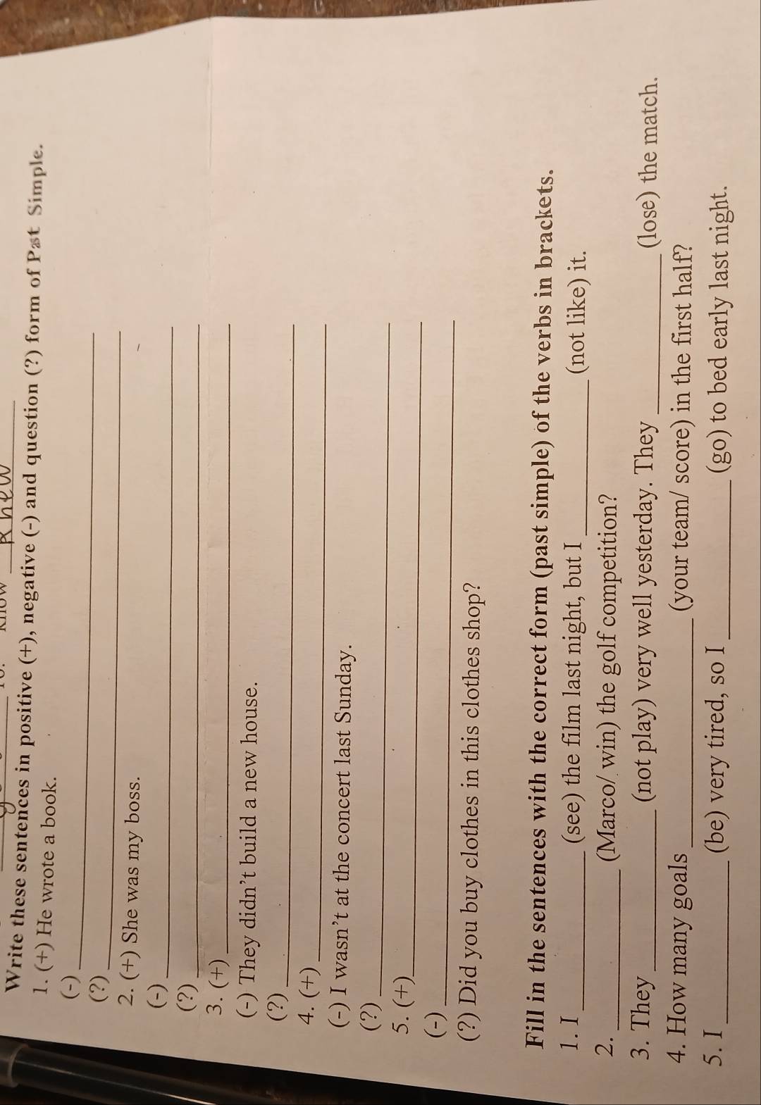 Write these sentences in positive (+), negative (-) and question (?) form of Pæt Simple. 
1. (+) He wrote a book. 
_ 
(-) 
_ 
(?) 
2. (+) She was my boss. 
(-)_ 
(?)_ 
3. (+)_ 
(-) They didn’t build a new house. 
(?)_ 
4. (+)_ 
(-) I wasn’t at the concert last Sunday. 
_ 
(?) 
5. (+)_ 
(-)_ 
(?) Did you buy clothes in this clothes shop? 
Fill in the sentences with the correct form (past simple) of the verbs in brackets. 
1.I_ (see) the film last night, but I _(not like) it. 
2. _(Marco/ win) the golf competition? 
3. They _(not play) very well yesterday. They _(lose) the match. 
4. How many goals _(your team/ score) in the first half? 
5. I_ (be) very tired, so I _(go) to bed early last night.