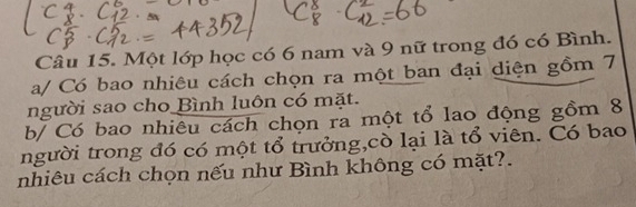 Một lớp học có 6 nam và 9 nữ trong đó có Bình. 
a/ Có bao nhiêu cách chọn ra một ban đại diện gồm 7
người sao cho Bình luôn có mặt. 
b/ Có bao nhiêu cách chọn ra một tổ lao động gồm 8
người trong đó có một tổ trưởng,cò lại là tổ viên. Có bao 
nhiêu cách chọn nếu như Bình không có mặt?.