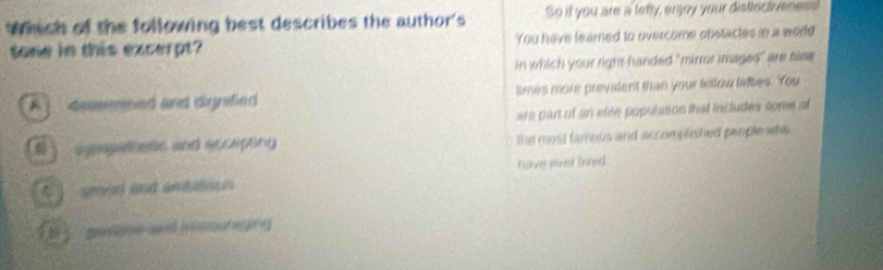 Which of the following best describes the author's So it you are a letty, enjoy your distirctiveness
tone in this excerpt You have leared to overcome obstactes in a world
in which your right handed "mirror images" are hise
A deemned and dignified times more prevident than your lellow lifees. You
are part of an else population thad includes somee of
) syeapethess and acceptiny the most famous and accomplisted people whs 
groon and anitation have svet fived.
1 asne a postang