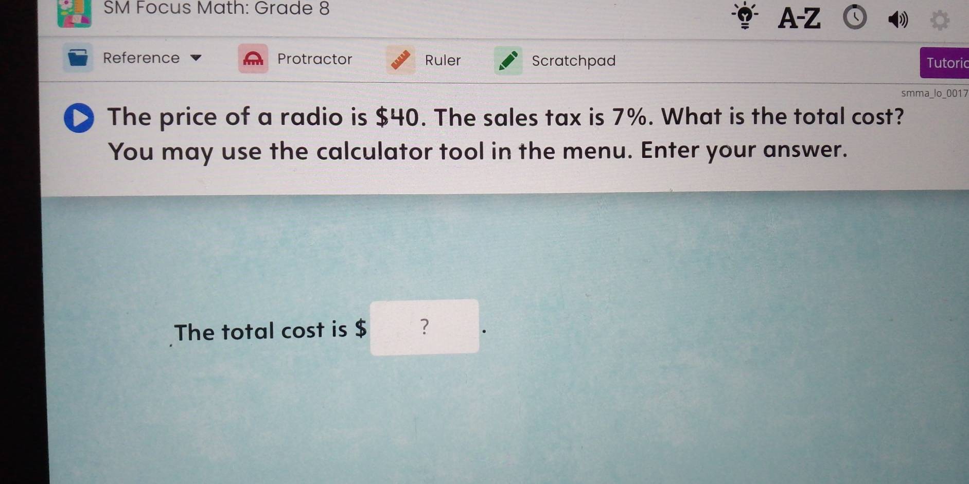 SM Focus Math: Grade 8 
A-Z 
Reference Protractor Ruler Scratchpad Tutoric 
smma_lo_0017 
D The price of a radio is $40. The sales tax is 7%. What is the total cost? 
You may use the calculator tool in the menu. Enter your answer. 
The total cost is $ ?