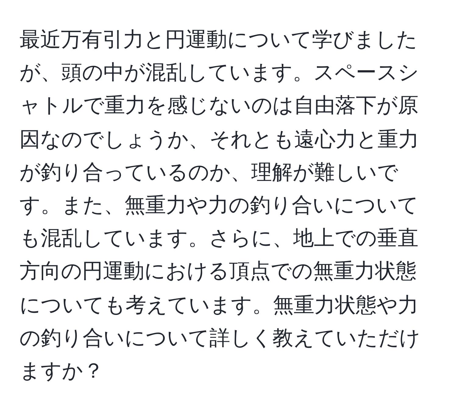 最近万有引力と円運動について学びましたが、頭の中が混乱しています。スペースシャトルで重力を感じないのは自由落下が原因なのでしょうか、それとも遠心力と重力が釣り合っているのか、理解が難しいです。また、無重力や力の釣り合いについても混乱しています。さらに、地上での垂直方向の円運動における頂点での無重力状態についても考えています。無重力状態や力の釣り合いについて詳しく教えていただけますか？