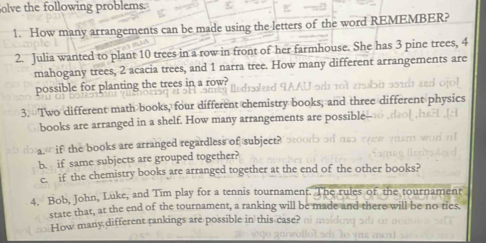 olve the following problems. 
1. How many arrangements can be made using the letters of the word REMEMBER? 
2. Julia wanted to plant 10 trees in a row in front of her farmhouse. She has 3 pine trees, 4
mahogany trees, 2 acacia trees, and 1 narra tree. How many different arrangements are 
possible for planting the trees in a row? 
3. Two different math books, four different chemistry books, and three different pl 
books are arranged in a shelf. How many arrangements are possible 
a. if the books are arranged regardless of subject? 
b. if same subjects are grouped together? 
c. if the chemistry books are arranged together at the end of the other books? 
4. Bob, John, Luke, and Tim play for a tennis tournament. The rules of the tournament 
state that, at the end of the tournament, a ranking will be made and there will be no ties. 
How many different rankings are possible in this case? o m