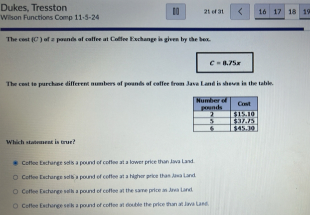 Dukes, Tresston 21 of 31 < 16 17 18 19
10
Wilson Functions Comp 11-5-24
The cost (C ) of ± pounds of coffee at Coffee Exchange is given by the box.
C=8.75x
The cost to purchase different numbers of pounds of coffee from Java Land is shown in the table.
Which statement is true?
Coffee Exchange sells a pound of coffee at a lower price than Java Land.
Coffee Exchange sells a pound of coffee at a higher price than Java Land.
Coffee Exchange sells a pound of coffee at the same price as Java Land.
Coffee Exchange sells a pound of coffee at double the price than at Java Land.