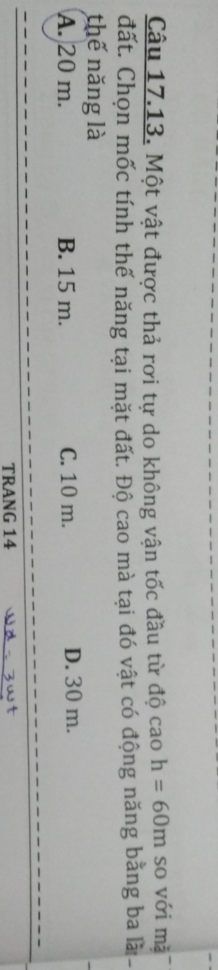 Một vật được thả rơi tự do không vận tốc đầu từ độ cao h=60m so với mǎ
đất. Chọn mốc tính thế năng tại mặt đất. Độ cao mà tại đó vật có động năng bằng ba là -
thế năng là
A. 20 m. B. 15 m. C. 10 m. D. 30 m.
TRANG 14